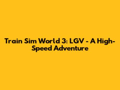 Train Sim World 3: LGV - A High-Speed Adventure