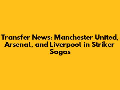 Transfer News: Manchester United, Arsenal, and Liverpool in Striker Sagas
