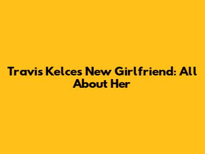 Travis Kelce's New Girlfriend: All About Her
