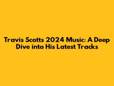 Travis Scott's 2024 Music: A Deep Dive into His Latest Tracks