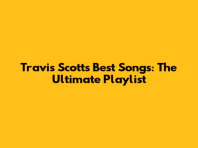 Travis Scott's Best Songs: The Ultimate Playlist