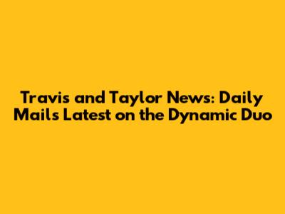 Travis and Taylor News: Daily Mail's Latest on the Dynamic Duo