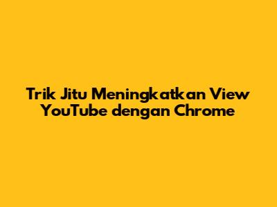 Trik Jitu Meningkatkan View YouTube dengan Chrome