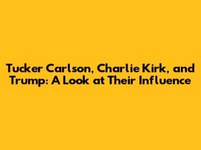 Tucker Carlson, Charlie Kirk, and Trump: A Look at Their Influence