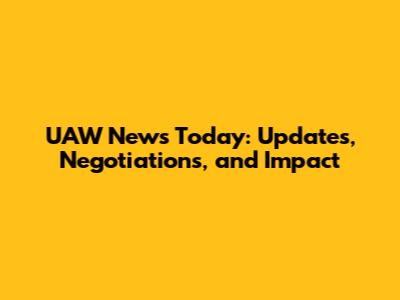UAW News Today: Updates, Negotiations, and Impact