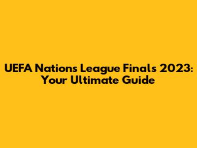UEFA Nations League Finals 2023: Your Ultimate Guide