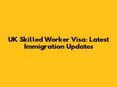 UK Skilled Worker Visa: Latest Immigration Updates