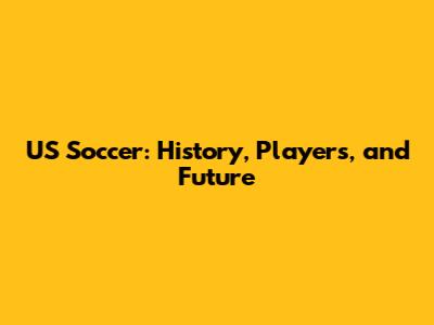 US Soccer: History, Players, and Future