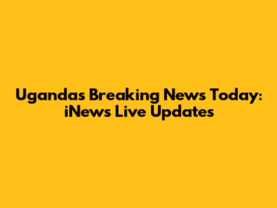 Uganda's Breaking News Today: iNews Live Updates