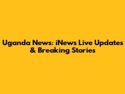 Uganda News: iNews Live Updates & Breaking Stories