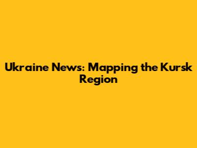 Ukraine News: Mapping the Kursk Region