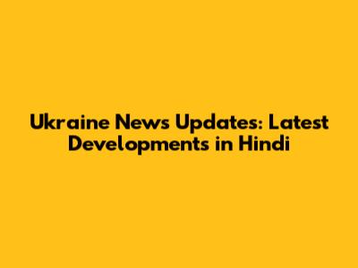 Ukraine News Updates: Latest Developments in Hindi