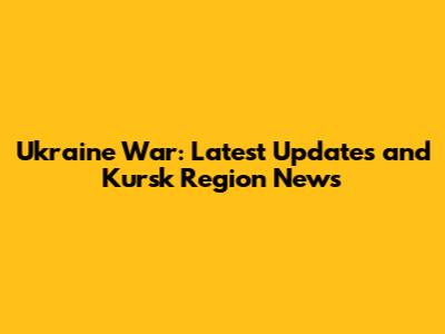 Ukraine War: Latest Updates and Kursk Region News