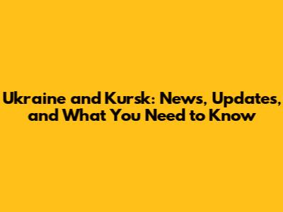 Ukraine and Kursk: News, Updates, and What You Need to Know