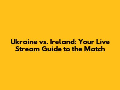 Ukraine vs. Ireland: Your Live Stream Guide to the Match