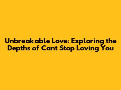 Unbreakable Love: Exploring the Depths of 'Can't Stop Loving You'