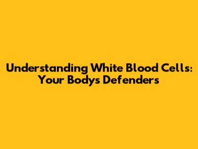 Understanding White Blood Cells: Your Body's Defenders