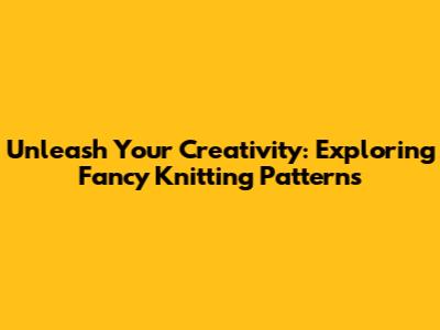Unleash Your Creativity: Exploring Fancy Knitting Patterns