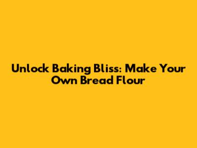 Unlock Baking Bliss: Make Your Own Bread Flour