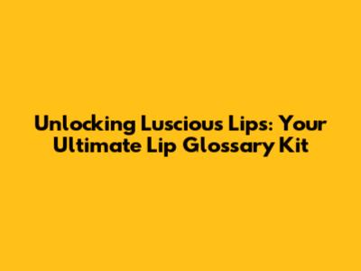 Unlocking Luscious Lips: Your Ultimate Lip Glossary Kit