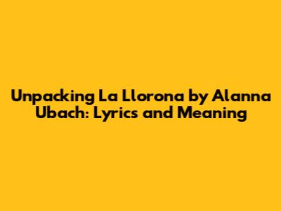 Unpacking 'La Llorona' by Alanna Ubach: Lyrics and Meaning