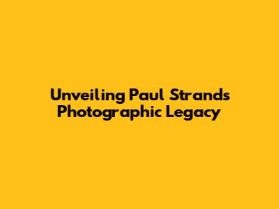Unveiling Paul Strand's Photographic Legacy