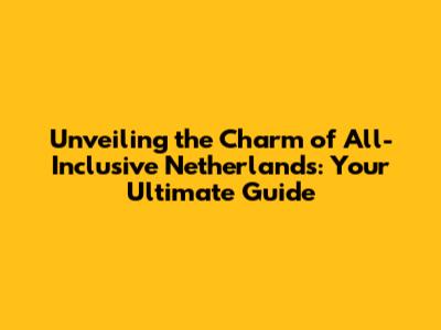 Unveiling the Charm of All-Inclusive Netherlands: Your Ultimate Guide