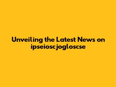 Unveiling the Latest News on ipseioscjogloscse
