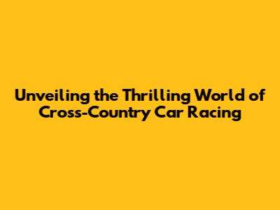 Unveiling the Thrilling World of Cross-Country Car Racing