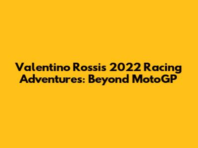 Valentino Rossi's 2022 Racing Adventures: Beyond MotoGP