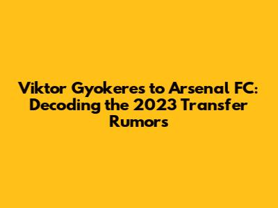 Viktor Gyokeres to Arsenal FC: Decoding the 2023 Transfer Rumors