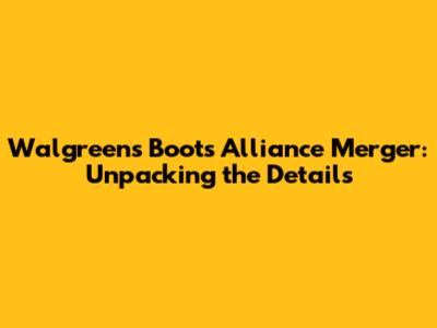 Walgreens Boots Alliance Merger: Unpacking the Details