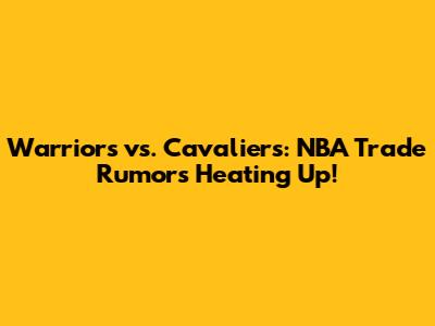 Warriors vs. Cavaliers: NBA Trade Rumors Heating Up!