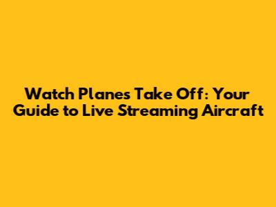Watch Planes Take Off: Your Guide to Live Streaming Aircraft