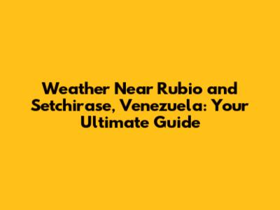 Weather Near Rubio and Setchirase, Venezuela: Your Ultimate Guide