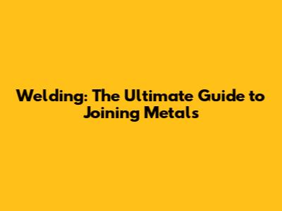 Welding: The Ultimate Guide to Joining Metals
