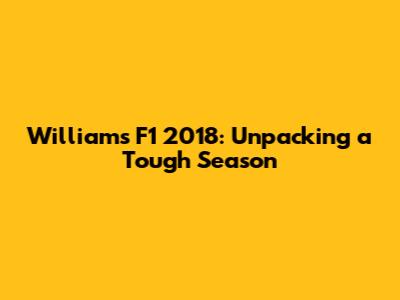 Williams F1 2018: Unpacking a Tough Season