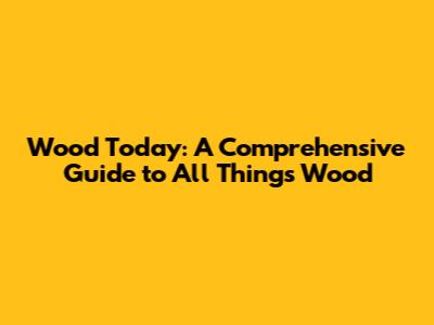 Wood Today: A Comprehensive Guide to All Things Wood