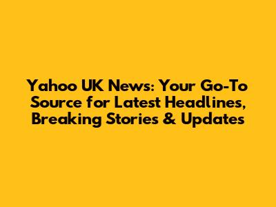 Yahoo UK News: Your Go-To Source for Latest Headlines, Breaking Stories & Updates