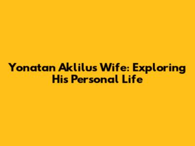 Yonatan Aklilu's Wife: Exploring His Personal Life