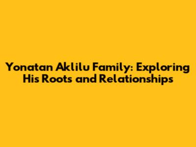 Yonatan Aklilu Family: Exploring His Roots and Relationships