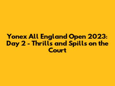 Yonex All England Open 2023: Day 2 - Thrills and Spills on the Court