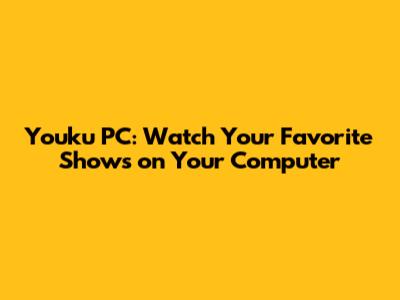 Youku PC: Watch Your Favorite Shows on Your Computer