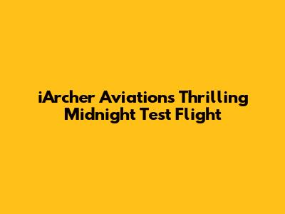 iArcher Aviation's Thrilling Midnight Test Flight