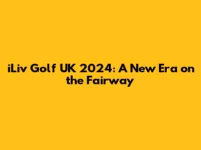 iLiv Golf UK 2024: A New Era on the Fairway