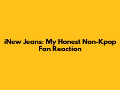 iNew Jeans: My Honest Non-Kpop Fan Reaction