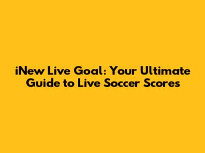 iNew Live Goal: Your Ultimate Guide to Live Soccer Scores