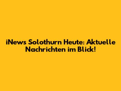 iNews Solothurn Heute: Aktuelle Nachrichten im Blick!