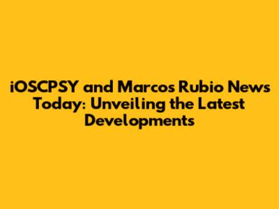 iOSCPSY and Marcos Rubio News Today: Unveiling the Latest Developments