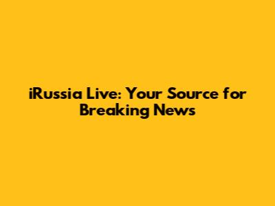 iRussia Live: Your Source for Breaking News